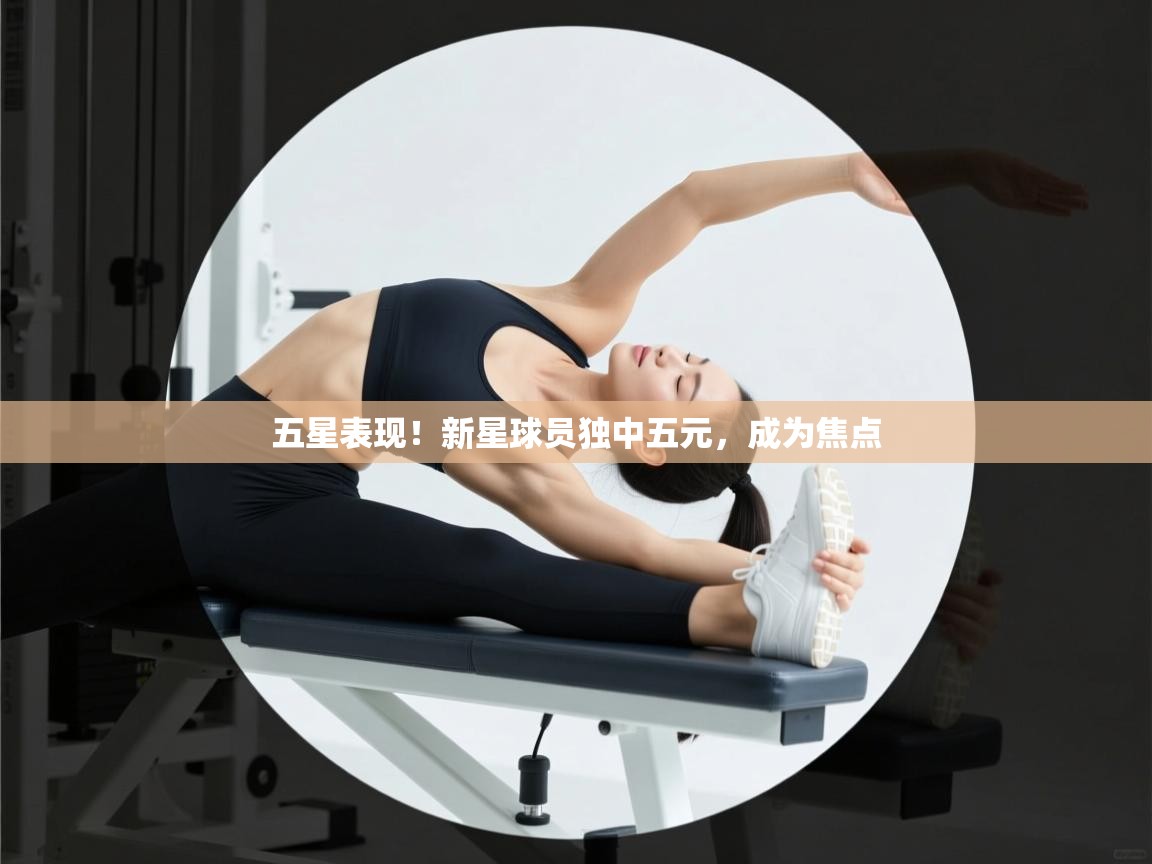 五星表现！新星球员独中五元，成为焦点  第2张