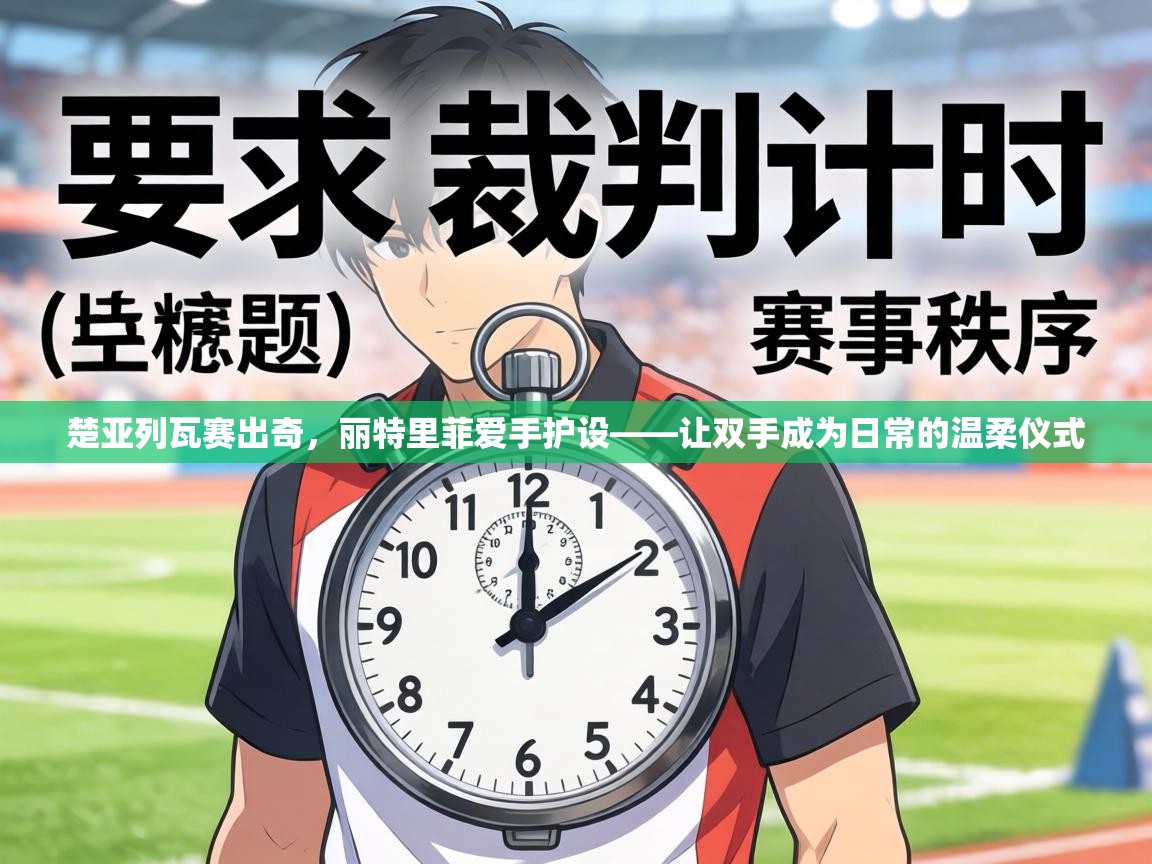 楚亚列瓦赛出奇,丽特里菲爱手护设——让双手成为日常的温柔仪式 第1张